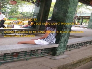 KULANG NA KULANG BA
HINDI PA BA SAPAT INUBOS KONG LAHAT PANAHON KO
SAYO
ANONG GAGAWIN DI MO PINAPANSIN HETONG DAMDAMIN
AKING PAGLALAMBING
 