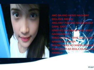 ANO BA ANG AKING NAGAWAT
BIGLANG INIWAN
ANG AKIY PUSONG NAGDURUGO
DAHIL SAYO
HINDI KO MALAMAN KUNG BAKIT
NAGKAGANITO
INIBIG KITA NG TAPAT ANG LAHAT
NAMAN AY GINAWA
NGUNIT HINDI KO MAIPALIWANAG
KUNG BAKIT BA BIGLA KA NA LANG
NAWALA
 