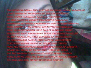 SALUBONG NA NAMAN ANG KILAY MO ANO BA NA NAMAN NAGAWA KO
LAHAT NAMAN NG PINANGAKO KO SAYO AY NAGAWA KO
DAHIL AYOKO NA MAGALIT KA AT AKOY BITAWAN
NG MGA SALITA NA MASAKIT PAGKATAPOS BABASAGAN
PAKINGGAN MO NAMAN SASABIHIN KO WAG MO KONG SABAYAN
KUNG GANYAN KA NG GANYAN SAKIN PANO KO SISIMULAN
PANO MO MAIINTINDIHAN KUNG PALAGI KA NALANG MAINIT
MINURA MO NA AT NAKAPANAKIT TAPOS SASABAYAN PA NG LAIT
OO MAY KULANG AKO HINDI BA PWEDE KA MAGPASENSYA
SA GINAGAWA MO SAKING HINDI KA PA BA NAKONSENSYA
PURO PASA NA ANG INABOT KO SIGURO MGA TRENTA
PANO AKO MAKAKAPALAG KUNG MAY NAKATUTOK NA LANSETA
GRABE KA.. MAHAL BA TALAGA ANG TURING MO SAKIN
BAT PAG NAGAGALIT KA MUKA KO GUSTO MONG WASAKIN
KUNG ALAM KO LANG ANG BUHAY KO SAYOY PARANG SINUMPA
EDI SANA NAG ARAL NA AKO NG BOXING NOON PA
 