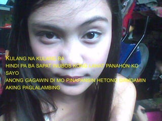KULANG NA KULANG BA
HINDI PA BA SAPAT INUBOS KONG LAHAT PANAHON KO
SAYO
ANONG GAGAWIN DI MO PINAPANSIN HETONG DAMDAMIN
AKING PAGLALAMBING
 