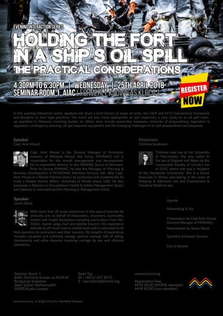 In this evening interaction series, speakers will share a brief history of major oil spills, the 1969 and 1971 Conventions framework
and thoughts on best legal practices. The event will also cover appropriate oil spill responses, a case study on an oil spill clean-
up operation in Malaysia, involving bunker oil. Other areas include preventive measures, elements of preparedness, legislation &
regulation, contingency planning, oil spill response equipment and the emerging challenges in oil spill preparedness and response.
Agenda
4.30pm Networking & Tea
5.00pm Presentation by Capt Amir Murad
(General Manager of PIMMAG)
5.30pm Presentation by James David
6.00pm Question & Answer Session
6.30pm End of Session
Speaker
Capt. Amir Murad
Capt. Amir Murad is the General Manager of Petroleum
Industry of Malaysia Mutual Aid Group (PIMMAG) and is
responsible for the overall management and development.
He is responsible directly to the PIMMAG Board of Directors.
Prior to joining PIMMAG, he was the Manager of Planning &
Business Development of PETRONAS Maritime Services Sdn. Bhd. Capt.
Amir Murad is a Master Mariner (Aust.) by profession and academically he
holds a Master Marine Affairs, University of Rhode Island, USA. He also
possesses a Diploma In Occupational Health & Safety Management (Aust.)
and Diploma In International Port Planning & Management (USA).
Speaker
James David
With more than 20 years experience in this area of practise he
primarily acts on behalf of shipowners, charterers, commodity
traders and freight forwarders including instructions from P&I,
FD&D, marine cargo, hull and liability insurers. His experience
extends to off-shore marine related work and is instructed by oil
field operators & contractors and their insurers. His breadth of experience
includes casualties and collisions, salvage, general average, bills of lading,
charterparty and other disputes involving carriage by sea and offshore
operations.
Holding the Fort
in a Ship's OiL Spill
The Practical Considerations
Evening Interaction Series
4.30PM TO 6.30PM | WEDNESday | 25TH APRIL 2018
SEMINAR ROOM 1, AIAC ( FORMERLY known as klrca )
www.imsml.org | A Single Voice for Maritime Malaysia
VENUE
Seminar Room 1
AIAC (formerly known as KLRCA)
Bangunan Sulaiman
Jalan Sultan Hishamuddin
50000 Kuala Lumpur
CONTACT
Sean Tan
M : +6012 267 8711
E : secretariat@imsml.org
register online
www.imsml.org
Registration Fees
MYR 50.00 (IMSML member)
MYR 90.00 (non-member)
Moderator
Trishelea Sandosam
Trishelea read law at the University
of Manchester. She was called to
the bar of England and Wales by the
Honourable Society of Lincoln’s Inn
in 2010, where she was a recipient
of the Hardwicke Scholarship. She is a Senior
Associate in Skrine, specialising in the areas of
Shipping & Admiralty law and Employment &
Industrial Relations law.
 