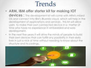 Trends
• ARM, IBM offer starter kit for making IOT
devices : The development kit will come with ARM's mbed
OS and connect into IBM's BlueMix cloud, which will help in the
development of applications and services . this kit will allow
users to make their own connected device in a matter of
time who have no experience in embedded and web
development.
• In the next five years it will drive the minds of people to build
their own devices that can fullfill any possibility in their daily
lives in just a nick of time without needing to know about the
structure and its codings.
 