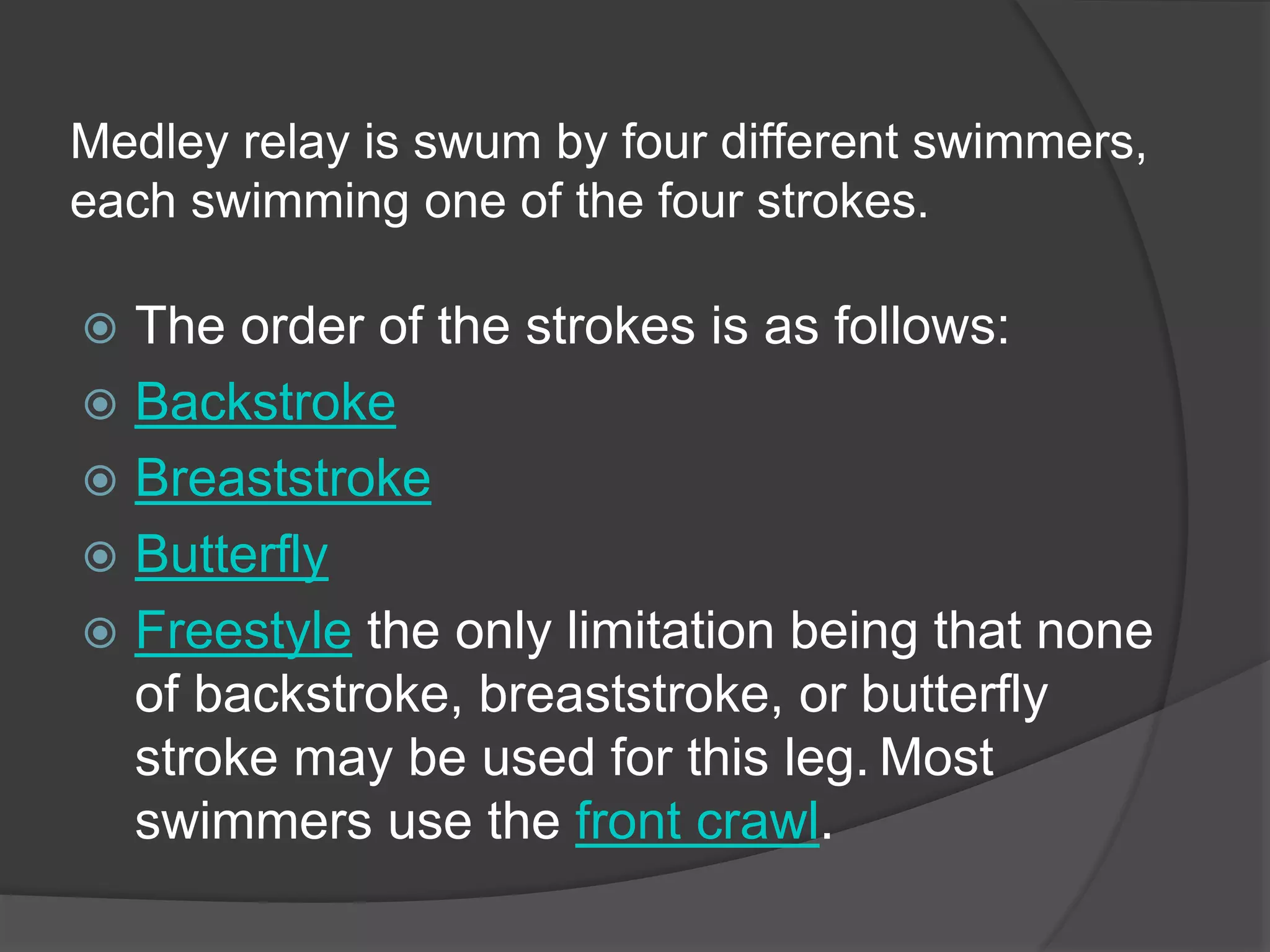 Medley relay is swum by four different swimmers,
each swimming one of the four strokes.
 The order of the strokes is as follows:
 Backstroke
 Breaststroke
 Butterfly
 Freestyle the only limitation being that none
of backstroke, breaststroke, or butterfly
stroke may be used for this leg. Most
swimmers use the front crawl.
 
