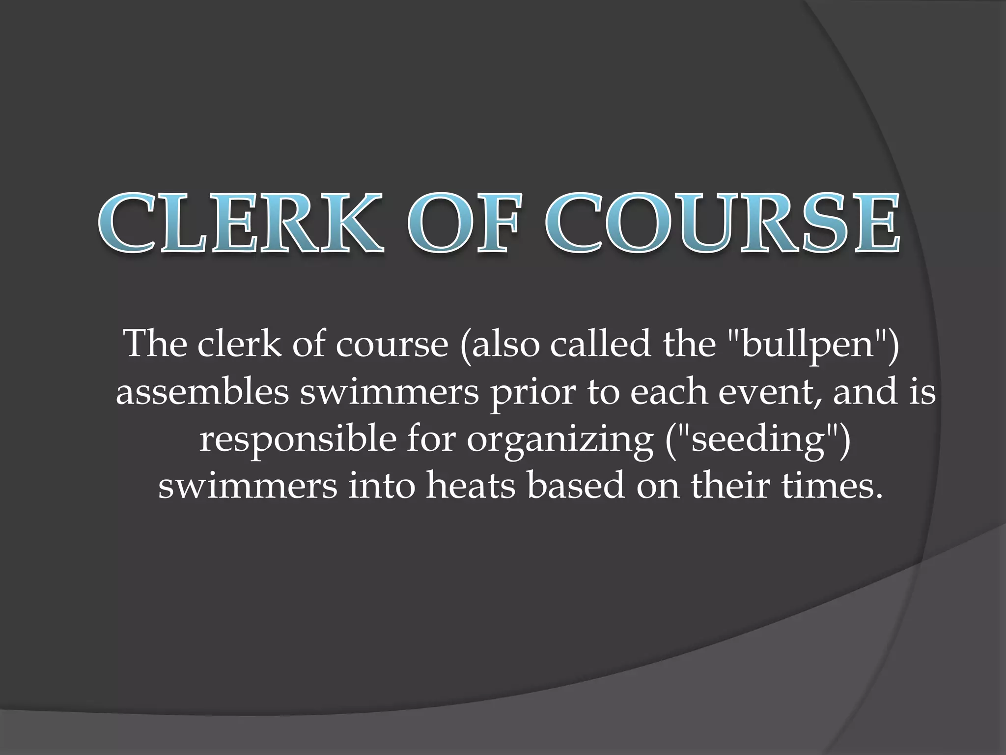 The clerk of course (also called the "bullpen")
assembles swimmers prior to each event, and is
responsible for organizing ("seeding")
swimmers into heats based on their times.
 