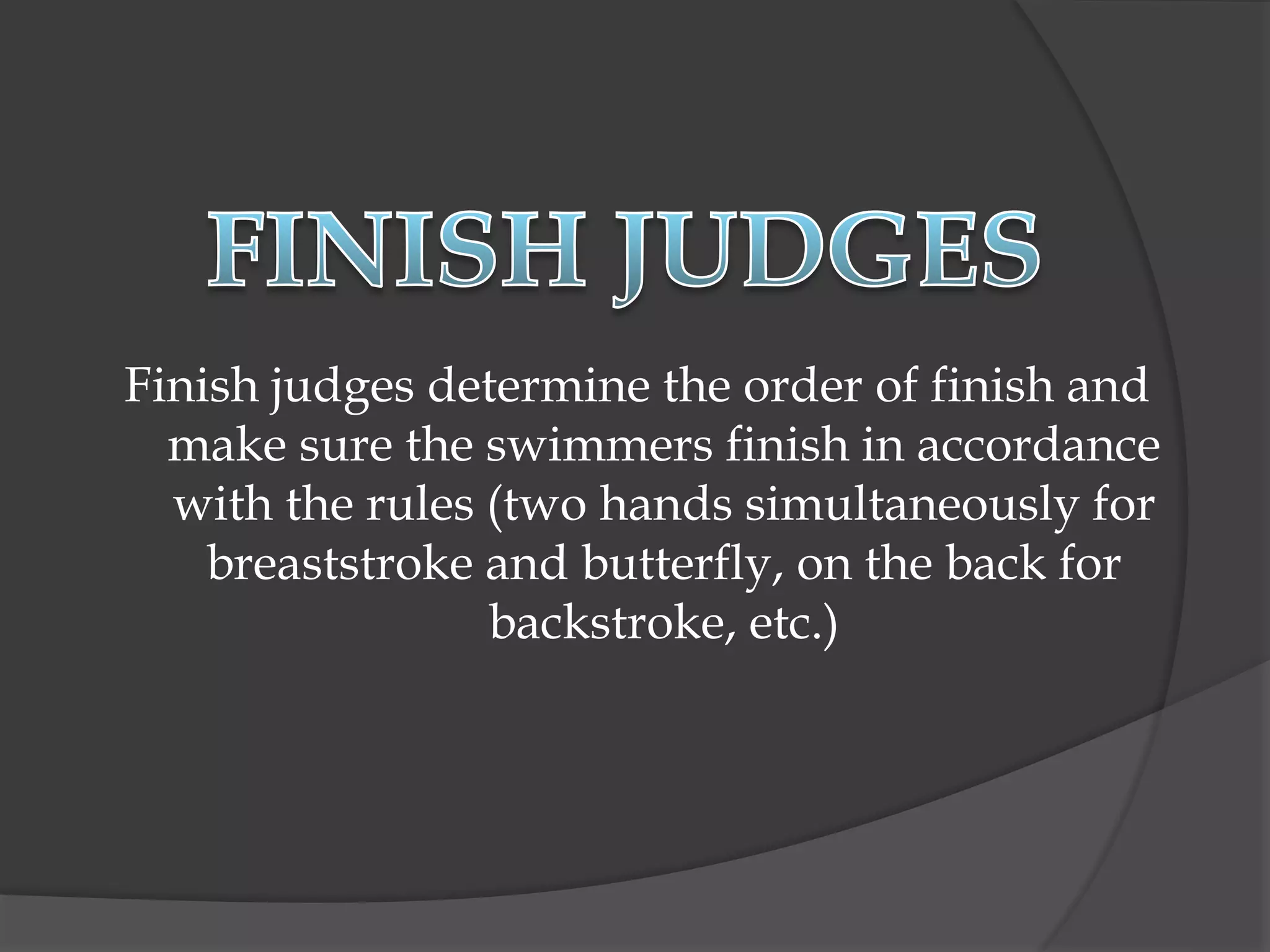 Finish judges determine the order of finish and
make sure the swimmers finish in accordance
with the rules (two hands simultaneously for
breaststroke and butterfly, on the back for
backstroke, etc.)
 