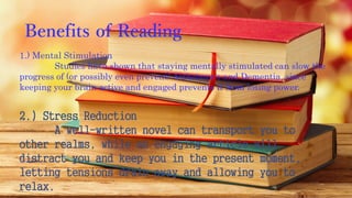 Benefits of Reading
1.) Mental Stimulation
Studies have shown that staying mentally stimulated can slow the
progress of (or possibly even prevent) Alzheimer’s and Dementia, since
keeping your brain active and engaged prevents it from losing power.
2.) Stress Reduction
A well-written novel can transport you to
other realms, while an engaging article will
distract you and keep you in the present moment,
letting tensions drain away and allowing you to
relax.
 