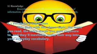 3.) Knowledge
Everything you read fills your head with new bits of
information, and you never know when it might come in handy.
4.) Vocabulary Expansion
This goes with the above topic: the more
you read, the more words you gain exposure
to, and they’ll inevitably make their way into
your everyday vocabulary.
 