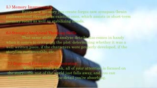 5.) Memory Improvement
Every new memory you create forges new synapses (brain
pathways)and strengthens existing ones, which assists in short-term
memory recall as well as stabilizing moods.
6.) Stronger Analytical Thinking Skills
That same ability to analyze details also comes in handy
when it comes to critiquing the plot; determining whether it was a
well-written piece, if the characters were properly developed, if the
storyline ran smoothly, etc.
7.) Improved Focus and Concentration
When you read a book, all of your attention is focused on
the story—the rest of the world just falls away, and you can
immerse yourself in every fine detail you’re absorbing.
 