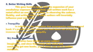 8. Better Writing Skills
This goes hand-in-hand with the expansion of your
vocabulary: exposure to published, well-written work has a
noted effect on one’s own writing, as observing the cadence,
fluidity, and writing styles of other authors will invariably
influence your own work.
9. Tranquility
In addition to the relaxation that accompanies reading a good
book, it’s possible that the subject you read about can bring about
immense inner peace and tranquility.
10.) Free Entertainment
Libraries have books on every subject
imaginable, and since they rotate their stock and
constantly get new books, you’ll never run out of reading
materials.
 