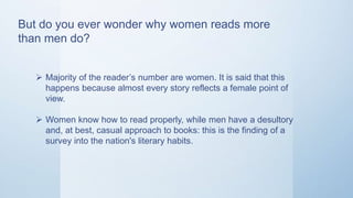 But do you ever wonder why women reads more
than men do?
 Majority of the reader’s number are women. It is said that this
happens because almost every story reflects a female point of
view.
 Women know how to read properly, while men have a desultory
and, at best, casual approach to books: this is the finding of a
survey into the nation's literary habits.
 