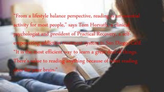 “From a lifestyle balance perspective, reading is an essential
activity for most people,” says Tom Horvath, a clinical
psychologist and president of Practical Recovery, a self-
empowering addiction treatment system in San Diego, Calif.
“It is the most efficient way to learn a great deal of things.
There’s value to reading anything because of what reading
does for your brain.”
 