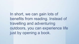 In short, we can gain lots of
benefits from reading. Instead of
travelling and adventuring
outdoors, you can experience life
just by opening a book.
 