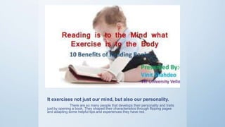 It exercises not just our mind, but also our personality.
There are so many people that develops their personality and traits
just by opening a book. They shaped their characteristics through flipping pages
and adapting some helpful tips and experiences they have red.
 