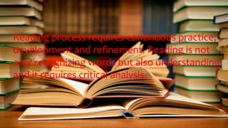 Reading process requires continuous practice,
development and refinement. Reading is not
only recognizing words but also understanding
and it requires critical analysis.
 