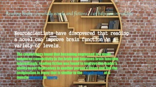 Reading books ( especially novels and fictions ) can help you in real life!
Neuroscientists have discovered that reading
a novel can improve brain function on a
variety of levels.
The researchers found that becoming engrossed in a novel
enhances connectivity in the brain and improves brain function.
Interestingly, reading fiction was found to improve the reader's
ability to put themselves in another person’s shoes and flex the
imagination in a way that is similar to the visualization of a
muscle memory in sports.
 