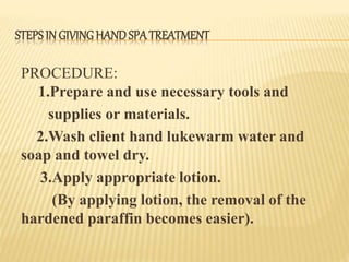 STEPSIN GIVINGHANDSPA TREATMENT
PROCEDURE:
1.Prepare and use necessary tools and
supplies or materials.
2.Wash client hand lukewarm water and
soap and towel dry.
3.Apply appropriate lotion.
(By applying lotion, the removal of the
hardened paraffin becomes easier).
 