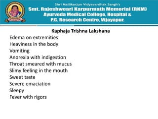 Kaphaja Trishna Lakshana
Edema on extremities
Heaviness in the body
Vomiting
Anorexia with indigestion
Throat smeared with mucus
Slimy feeling in the mouth
Sweet taste
Severe emaciation
Sleepy
Fever with rigors
 