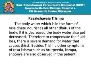 Rasakshayaja Trishna
The body water which is in the form of
rasa dhatu nourishes all other dhatus of the
body. If it is decreased the body water also get
decreased. Therefore to compensate the fluid
loss, there is severe demand for water that
causes thirst. Besides Trishna other symptoms
of rasa kshaya such as hrutpeeda, kampa,
shoonya are also observed in the patient.
 