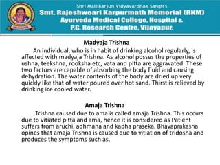 Madyaja Trishna
An individual, who is in habit of drinking alcohol regularly, is
affected with madyaja Trishna. As alcohol posses the properties of
ushna, teekshna, rooksha etc, vata and pitta are aggravated. These
two factors are capable of absorbing the body fluid and causing
dehydration. The water contents of the body are dried up very
quickly like that of water poured over hot sand. Thirst is relieved by
drinking ice cooled water.
Amaja Trishna
Trishna caused due to ama is called amaja Trishna. This occurs
due to vitiated pitta and ama, hence it is considered as Patient
suffers from aruchi, adhmana and kapha praseka. Bhavaprakasha
opines that amaja Trishna is caused due to vitiation of tridosha and
produces the symptoms such as,
 