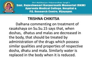 TRISHNA CHIKITSA
Dalhana commenting on treatment of
rasakshaya on Su.Su.15 says that, when
doshas, dhatus and malas are decreased in
the body, that should be treated by
administration of the drugs which possess
similar qualities and properties of respective
dosha, dhatu and mala. Similarly water is
replaced in the body when it is reduced.
 