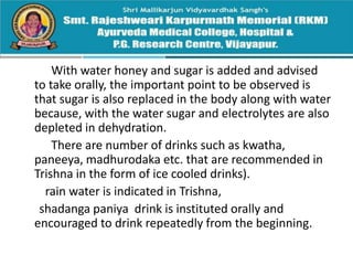 With water honey and sugar is added and advised
to take orally, the important point to be observed is
that sugar is also replaced in the body along with water
because, with the water sugar and electrolytes are also
depleted in dehydration.
There are number of drinks such as kwatha,
paneeya, madhurodaka etc. that are recommended in
Trishna in the form of ice cooled drinks).
rain water is indicated in Trishna,
shadanga paniya drink is instituted orally and
encouraged to drink repeatedly from the beginning.
 