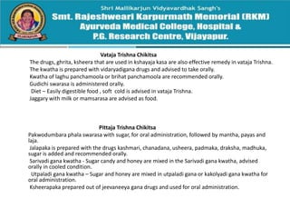 Vataja Trishna Chikitsa
The drugs, ghrita, ksheera that are used in kshayaja kasa are also effective remedy in vataja Trishna.
The kwatha is prepared with vidaryadigana drugs and advised to take orally.
Kwatha of laghu panchamoola or brihat panchamoola are recommended orally.
Gudichi swarasa is administered orally.
Diet – Easily digestible food , soft cold is advised in vataja Trishna.
Jaggary with milk or mamsarasa are advised as food.
Pittaja Trishna Chikitsa
Pakwodumbara phala swarasa with sugar, for oral administration, followed by mantha, payas and
laja.
Jalapaka is prepared with the drugs kashmari, chanadana, usheera, padmaka, draksha, madhuka,
sugar is added and recommended orally.
Sarivadi gana kwatha - Sugar candy and honey are mixed in the Sarivadi gana kwatha, advised
orally in cooled condition.
Utpaladi gana kwatha – Sugar and honey are mixed in utpaladi gana or kakolyadi gana kwatha for
oral administration.
Ksheerapaka prepared out of jeevaneeya gana drugs and used for oral administration.
 