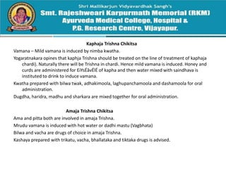 Kaphaja Trishna Chikitsa
Vamana – Mild vamana is induced by nimba kwatha.
Yogaratnakara opines that kaphja Trishna should be treated on the line of treatment of kaphaja
chardi). Naturally there will be Trishna in chardi. Hence mild vamana is induced. Honey and
curds are administered for EiYsÉåvÉlÉ of kapha and then water mixed with saindhava is
instituted to drink to induce vamana.
Kwatha prepared with bilwa twak, adhakimoola, laghupanchamoola and dashamoola for oral
administration.
Dugdha, haridra, madhu and sharkara are mixed together for oral administration.
Amaja Trishna Chikitsa
Ama and pitta both are involved in amaja Trishna.
Mrudu vamana is induced with hot water or dadhi mastu (Vagbhata)
Bilwa and vacha are drugs of choice in amaja Trishna.
Kashaya prepared with trikatu, vacha, bhallataka and tiktaka drugs is advised.
 