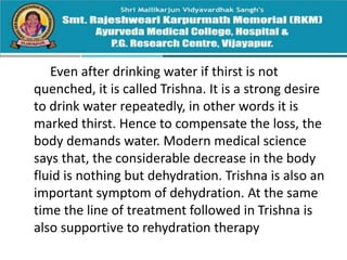 Even after drinking water if thirst is not
quenched, it is called Trishna. It is a strong desire
to drink water repeatedly, in other words it is
marked thirst. Hence to compensate the loss, the
body demands water. Modern medical science
says that, the considerable decrease in the body
fluid is nothing but dehydration. Trishna is also an
important symptom of dehydration. At the same
time the line of treatment followed in Trishna is
also supportive to rehydration therapy
 