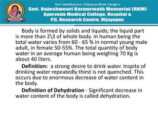 Body is formed by solids and liquids; the liquid part
is more than 23 of whole body. In human being the
total water varies from 60 - 65 % in normal young male
adult, in female 50-55%. The total quantity of body
water in an average human being weighing 70 Kg is
about 40 liters.
Definition: a strong desire to drink water. Inspite of
drinking water repeatedly thirst is not quenched. This
occurs due to enormous decrease of water content in
the body.
Definition of Dehydration - Significant decrease in
water content of the body is called dehydration.
 