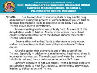 NIDANA Due to over dose of madana phala or any emetic drug
administered during the process of vamana therapy causes Trishna.
Because hyperemesis leads to decrease in the body fluid, and
Trishna occurs due to dehydration.
Severe vomiting leads to loss of body fluid. As a result of this
dehydration leads to Trishna. Madhukosha opines that chhardi
causes Trishna therefore; after the disease chhardi the chapter
Trishna is followed.
Severe atisara (diarrhea) leads to decrease in body water,
sodium and electrolytes that cause dehydration hence Trishna
occurs.
Charaka opines that prameha is one of the cause of the
Trishna. Especially in udakameha, madhumeha, hastimeha, there is
increase urinary output. The reabsorption of water by the renal
tubules is reduced, hence dehydration occurs with Trishna.
Constant exposure to hot sun causes Trishna because excessive
perspiration leads to heat frustration i.e. extreme loss body water,
leading to dehydration and Trishna.
 