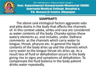 SAMPRAPTI
The above said etiological factors aggravate vata
and pitta dosha in the body that affects the channels
of. In this context udaka, ambu and rasa are considered
as water contents of the body. Charaka opines these
watery elements as, and includes, under. Dalhana
comments as the channels which carry water to
tongue, throat, pharynx etc. In general the liquid
contents of the body dries up and the channels which
carry water to the tongue throat etc dries up. As a
result loss of fluid or dehydration occurs in the body
giving rise to signs and symptoms of dehydration. To
compensate the fluid balance in the body patient
drinks water repeatedly.
 