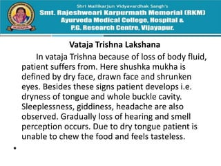 Vataja Trishna Lakshana
In vataja Trishna because of loss of body fluid,
patient suffers from. Here shushka mukha is
defined by dry face, drawn face and shrunken
eyes. Besides these signs patient develops i.e.
dryness of tongue and whole buckle cavity.
Sleeplessness, giddiness, headache are also
observed. Gradually loss of hearing and smell
perception occurs. Due to dry tongue patient is
unable to chew the food and feels tasteless.
•
 