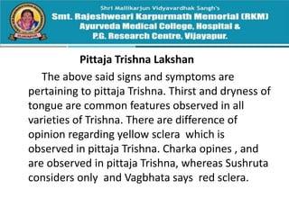 Pittaja Trishna Lakshan
The above said signs and symptoms are
pertaining to pittaja Trishna. Thirst and dryness of
tongue are common features observed in all
varieties of Trishna. There are difference of
opinion regarding yellow sclera which is
observed in pittaja Trishna. Charka opines , and
are observed in pittaja Trishna, whereas Sushruta
considers only and Vagbhata says red sclera.
 