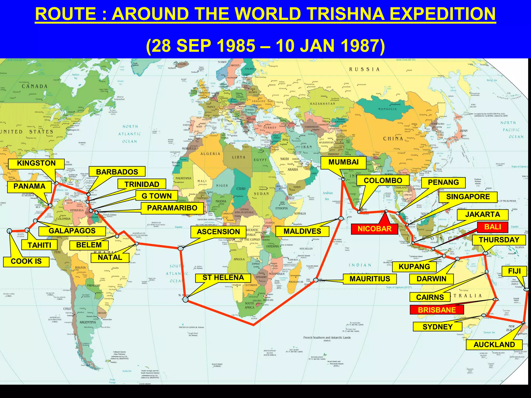 ROUTE : AROUND THE WORLD TRISHNA EXPEDITION
(28 SEP 1985 – 10 JAN 1987)
COOK IS
TAHITI
GALAPAGOS
PANAMA
KINGSTON
BARBADOS
TRINIDAD
G TOWN
PARAMARIBO
BELEM
NATAL
ASCENSION
ST HELENA MAURITIUS
MALDIVES
MUMBAI
COLOMBO
NICOBAR
PENANG
SINGAPORE
JAKARTA
BALI
KUPANG
DARWIN
CAIRNS
THURSDAY
BRISBANE
SYDNEY
AUCKLAND
FIJI
 