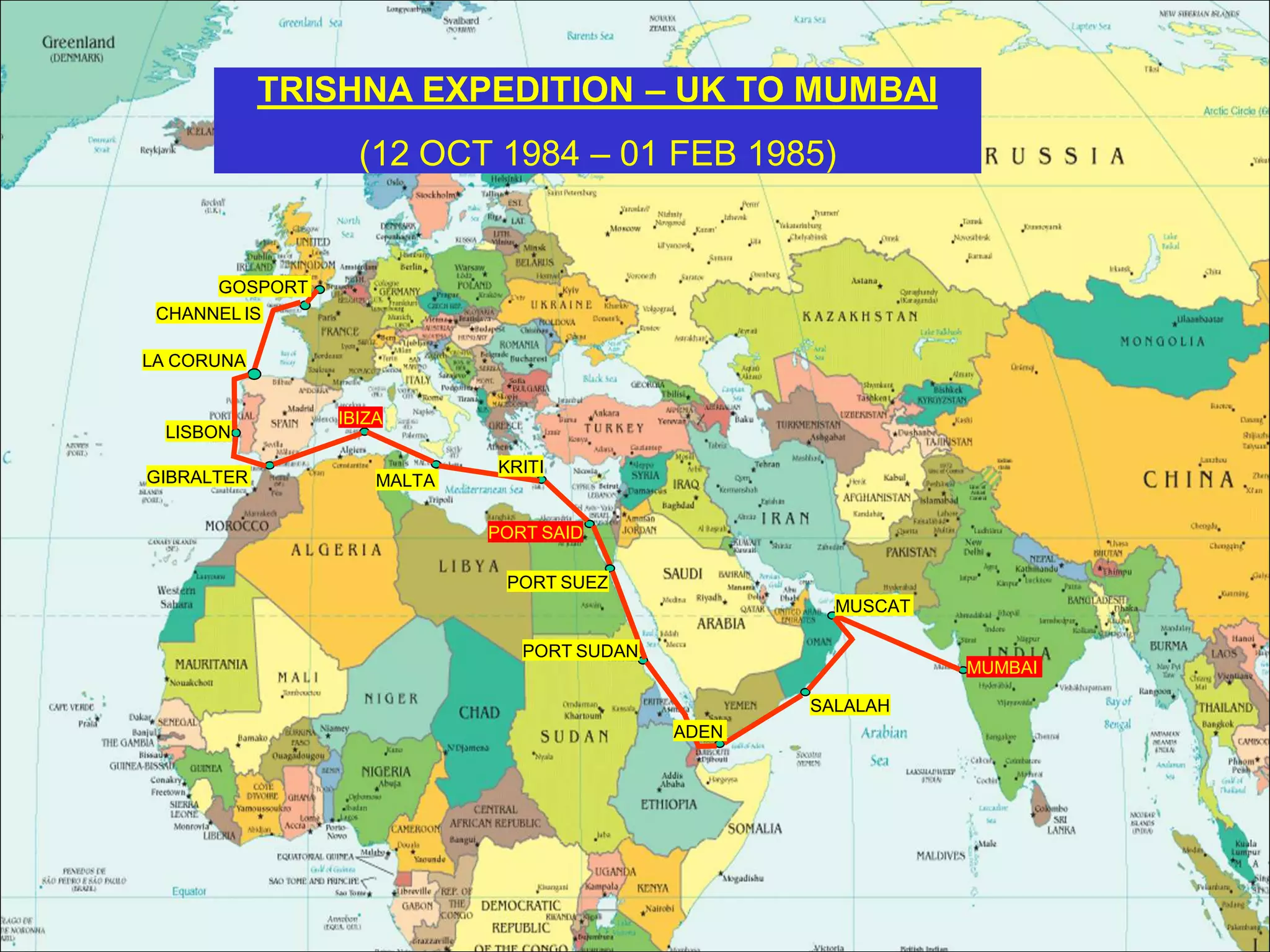 MUMBAI
MUSCAT
GOSPORT
CHANNEL IS
LA CORUNA
LISBON
GIBRALTER
IBIZA
MALTA
KRITI
PORT SAID
PORT SUEZ
PORT SUDAN
ADEN
SALALAH
TRISHNA EXPEDITION – UK TO MUMBAI
(12 OCT 1984 – 01 FEB 1985)
 