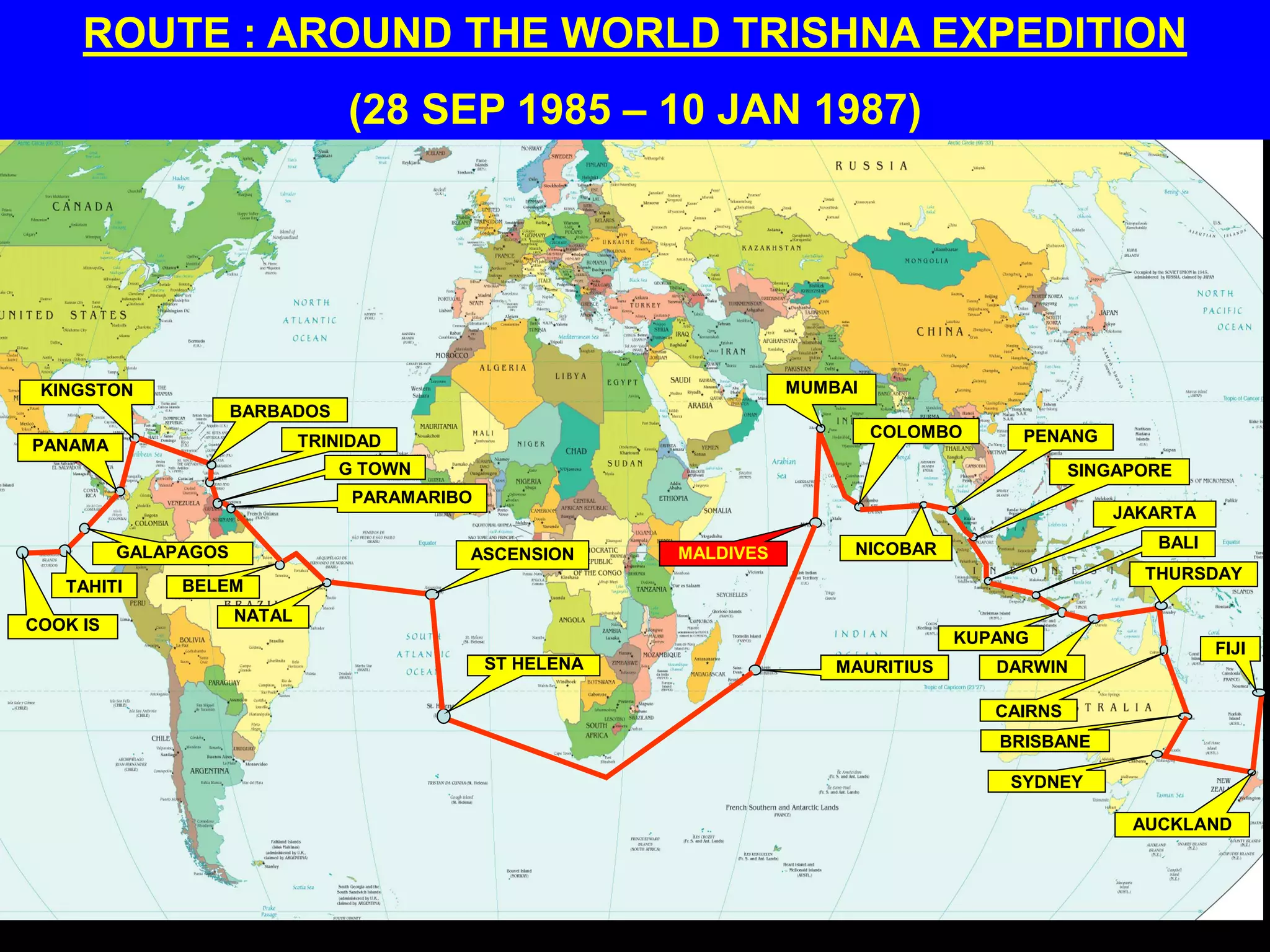 ROUTE : AROUND THE WORLD TRISHNA EXPEDITION
(28 SEP 1985 – 10 JAN 1987)
COOK IS
TAHITI
GALAPAGOS
PANAMA
KINGSTON
BARBADOS
TRINIDAD
G TOWN
PARAMARIBO
BELEM
NATAL
ASCENSION
ST HELENA MAURITIUS
MALDIVES
MUMBAI
COLOMBO
NICOBAR
PENANG
SINGAPORE
JAKARTA
BALI
KUPANG
DARWIN
CAIRNS
THURSDAY
BRISBANE
SYDNEY
AUCKLAND
FIJI
 