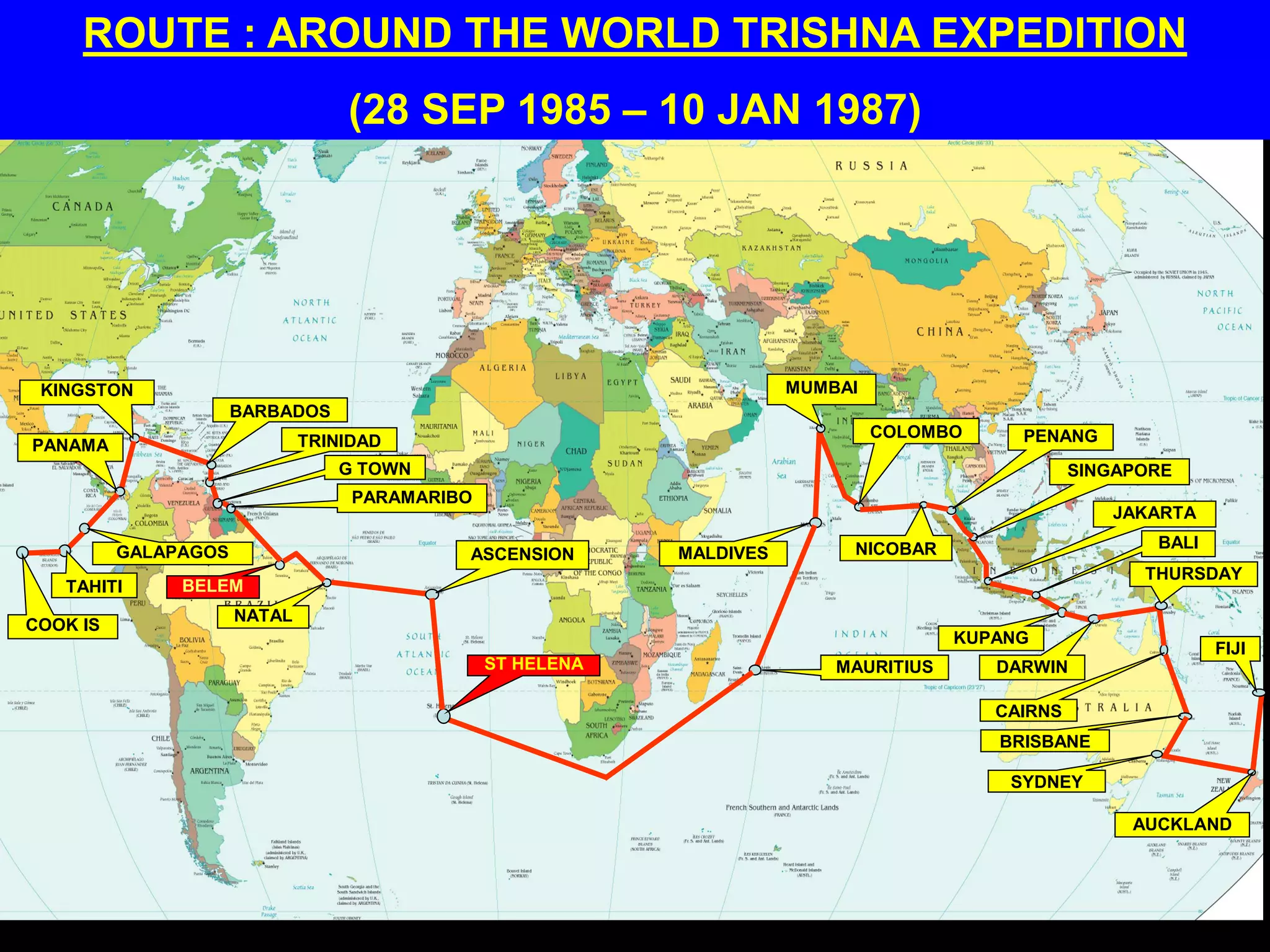 ROUTE : AROUND THE WORLD TRISHNA EXPEDITION
(28 SEP 1985 – 10 JAN 1987)
COOK IS
TAHITI
GALAPAGOS
PANAMA
KINGSTON
BARBADOS
TRINIDAD
G TOWN
PARAMARIBO
BELEM
NATAL
ASCENSION
ST HELENA MAURITIUS
MALDIVES
MUMBAI
COLOMBO
NICOBAR
PENANG
SINGAPORE
JAKARTA
BALI
KUPANG
DARWIN
CAIRNS
THURSDAY
BRISBANE
SYDNEY
AUCKLAND
FIJI
 