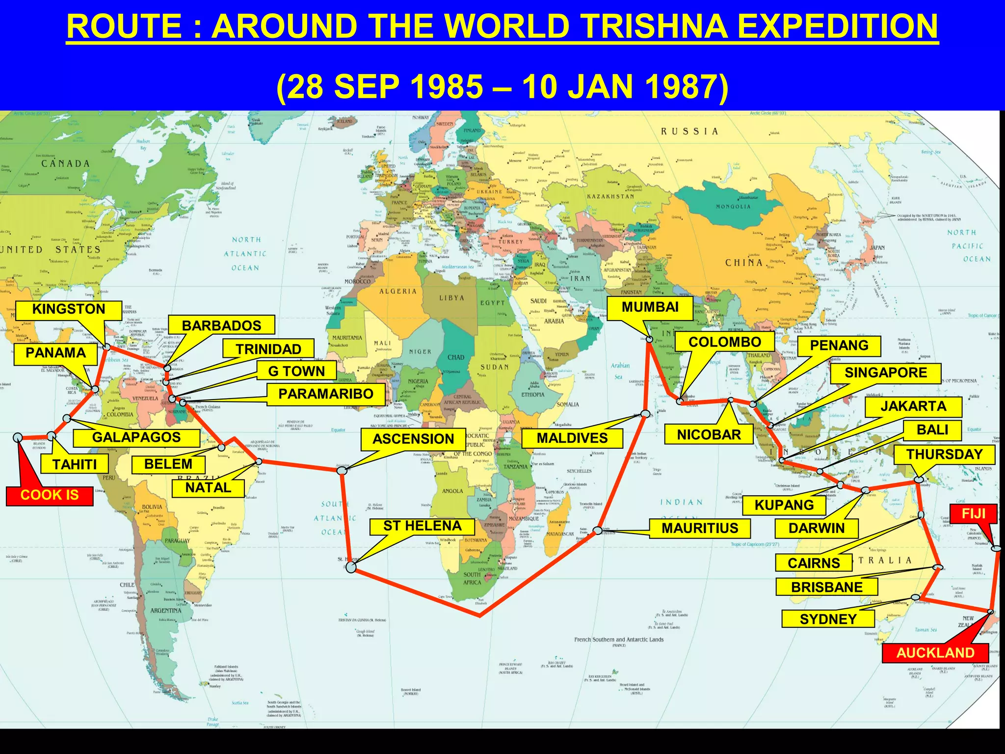 ROUTE : AROUND THE WORLD TRISHNA EXPEDITION
(28 SEP 1985 – 10 JAN 1987)
COOK IS
TAHITI
GALAPAGOS
PANAMA
KINGSTON
BARBADOS
TRINIDAD
G TOWN
PARAMARIBO
BELEM
NATAL
ASCENSION
ST HELENA MAURITIUS
MALDIVES
MUMBAI
COLOMBO
NICOBAR
PENANG
SINGAPORE
JAKARTA
BALI
KUPANG
DARWIN
CAIRNS
THURSDAY
BRISBANE
SYDNEY
AUCKLAND
FIJI
 