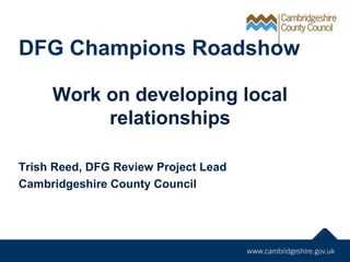 DFG Champions Roadshow
Work on developing local
relationships
Trish Reed, DFG Review Project Lead
Cambridgeshire County Council
 
