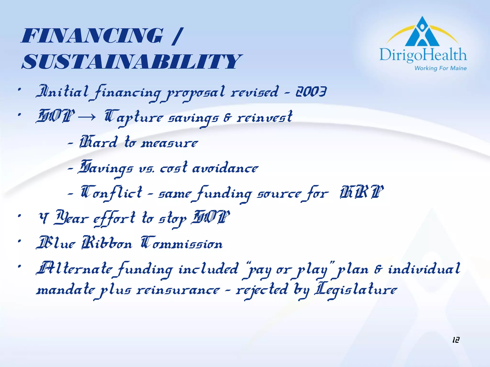 FINANCING /
SUSTAINABILITY
•
Initial financing proposal revised - 2003
•
SOP → Capture savings & reinvest
- Hard to measure
- Savings vs. cost avoidance
- Conflict – same funding source for HRP
•
4 Year effort to stop SOP
•
Blue Ribbon Commission
•
Alternate funding included “pay or play” plan & individual
mandate plus reinsurance – rejected by Legislature
12
 