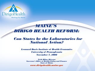 MAINE’S
DIRIGO HEALTH REFORM:
Can States be the Laboratories for
National Action?
Leonard Davis Institute of Health Economics
University of Pennsylvania
November 7, 2008
Trish Riley, Director
Governor’s Office of Health Policy and Finance
State of Maine
www.dirigohealth.maine.gov
 