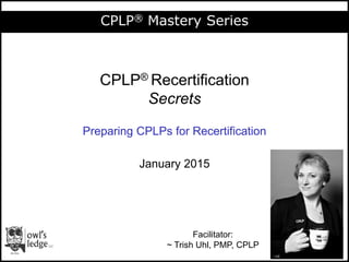 Session 1: Overview
CPLP® Mastery Series
CPLP® Recertification
Secrets
Preparing CPLPs for Recertification
January 2015
Facilitator:
~ Trish Uhl, PMP, CPLP
 