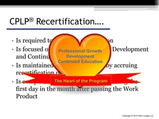 Copyright © 2015 Owl’s Ledge LLC
CPLP® Recertification….
• Is required to maintain certification
• Is focused on professional Growth, Development
and Continued Education
• Is maintained through testing or by accruing
recertification points
• Is completed every three years beginning the
first day in the month after passing the Work
Product
Professional Growth
Development
Continued Education
The Heart of the Program
 