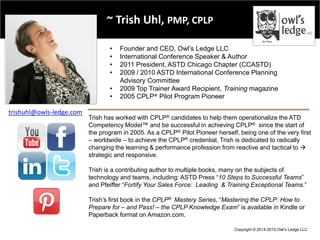 Copyright © 2014-2015 Owl’s Ledge LLC
~ Trish Uhl, PMP, CPLP
• Founder and CEO, Owl’s Ledge LLC
• International Conference Speaker & Author
• 2011 President, ASTD Chicago Chapter (CCASTD)
• 2009 / 2010 ASTD International Conference Planning
Advisory Committee
• 2009 Top Trainer Award Recipient, Training magazine
• 2005 CPLP® Pilot Program Pioneer
Trish has worked with CPLP® candidates to help them operationalize the ATD
Competency Model™ and be successful in achieving CPLP® since the start of
the program in 2005. As a CPLP® Pilot Pioneer herself, being one of the very first
– worldwide – to achieve the CPLP® credential, Trish is dedicated to radically
changing the learning & performance profession from reactive and tactical to 
strategic and responsive.
Trish is a contributing author to multiple books, many on the subjects of
technology and teams, including: ASTD Press “10 Steps to Successful Teams”
and Pfeiffer “Fortify Your Sales Force: Leading & Training Exceptional Teams.”
Trish’s first book in the CPLP® Mastery Series, “Mastering the CPLP: How to
Prepare for – and Pass! – the CPLP Knowledge Exam” is available in Kindle or
Paperback format on Amazon.com.
trishuhl@owls-ledge.com
 