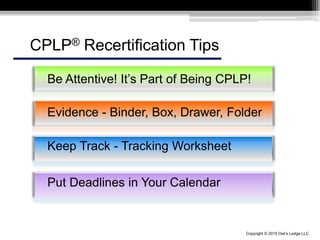 Copyright © 2015 Owl’s Ledge LLC
Be Attentive! It’s Part of Being CPLP!
Evidence - Binder, Box, Drawer, Folder
Keep Track - Tracking Worksheet
CPLP® Recertification Tips
Put Deadlines in Your Calendar
 