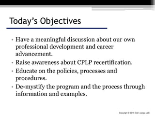 Copyright © 2015 Owl’s Ledge LLC
Today’s Objectives
• Have a meaningful discussion about our own
professional development and career
advancement.
• Raise awareness about CPLP recertification.
• Educate on the policies, processes and
procedures.
• De-mystify the program and the process through
information and examples.
 