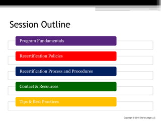 Copyright © 2015 Owl’s Ledge LLC
Session Outline
Program Fundamentals
Recertification Policies
Recertification Process and Procedures
Contact & Resources
Tips & Best Practices
 