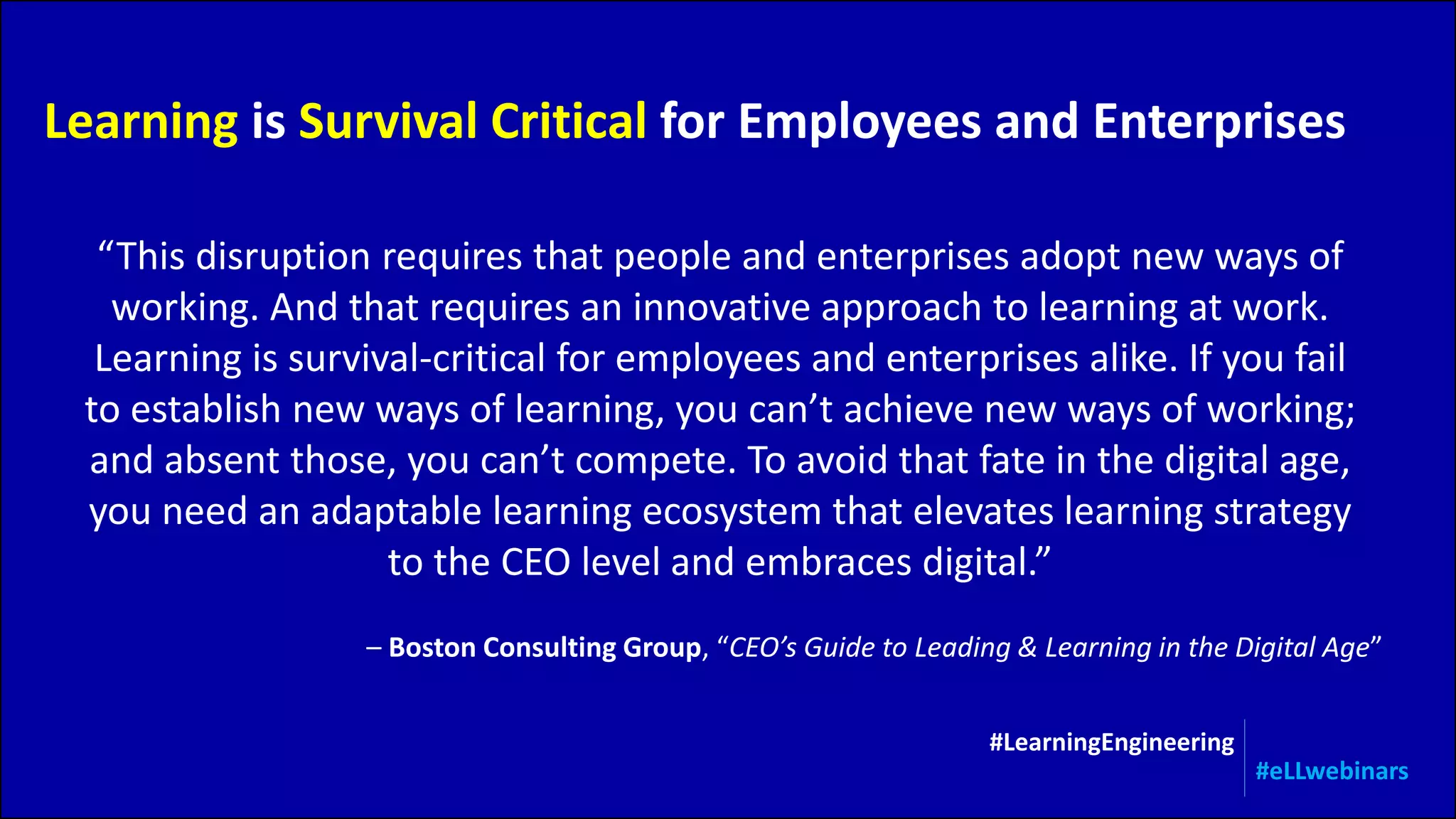 “This disruption requires that people and enterprises adopt new ways of
working. And that requires an innovative approach to learning at work.
Learning is survival-critical for employees and enterprises alike. If you fail
to establish new ways of learning, you can’t achieve new ways of working;
and absent those, you can’t compete. To avoid that fate in the digital age,
you need an adaptable learning ecosystem that elevates learning strategy
to the CEO level and embraces digital.”
Learning is Survival Critical for Employees and Enterprises
– Boston Consulting Group, “CEO’s Guide to Leading & Learning in the Digital Age”
#LearningEngineering
#eLLwebinars
 