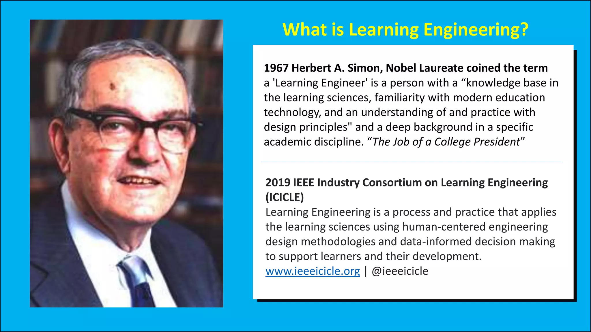 What is Learning Engineering?
2019 IEEE Industry Consortium on Learning Engineering
(ICICLE)
Learning Engineering is a process and practice that applies
the learning sciences using human-centered engineering
design methodologies and data-informed decision making
to support learners and their development.
www.ieeeicicle.org | @ieeeicicle
1967 Herbert A. Simon, Nobel Laureate coined the term
a 'Learning Engineer' is a person with a “knowledge base in
the learning sciences, familiarity with modern education
technology, and an understanding of and practice with
design principles" and a deep background in a specific
academic discipline. “The Job of a College President”
 