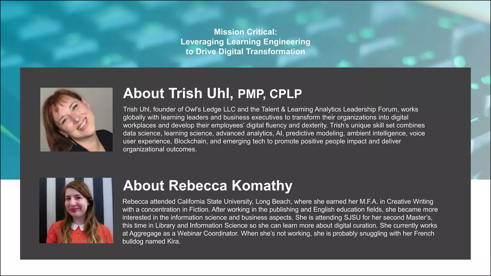 About Trish Uhl, PMP, CPLP
Trish Uhl, founder of Owl's Ledge LLC and the Talent & Learning Analytics Leadership Forum, works
globally with learning leaders and business executives to transform their organizations into digital
workplaces and develop their employees’ digital fluency and dexterity. Trish’s unique skill set combines
data science, learning science, advanced analytics, AI, predictive modeling, ambient intelligence, voice
user experience, Blockchain, and emerging tech to promote positive people impact and deliver
organizational outcomes.
About Rebecca Komathy
Rebecca attended California State University, Long Beach, where she earned her M.F.A. in Creative Writing
with a concentration in Fiction. After working in the publishing and English education fields, she became more
interested in the information science and business aspects. She is attending SJSU for her second Master’s,
this time in Library and Information Science so she can learn more about digital curation. She currently works
at Aggregage as a Webinar Coordinator. When she’s not working, she is probably snuggling with her French
bulldog named Kira.
Mission Critical:
Leveraging Learning Engineering
to Drive Digital Transformation
 